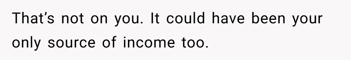 That’s not on you. It could have been your only source of income too.