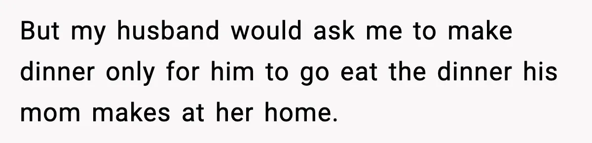 Woman Cooks Husband’s Favorite Meal, He Leaves To Eat At His Mom’s Instead But my husband would ask me to make dinner only for him to go eat the dinner his mom makes at her home.