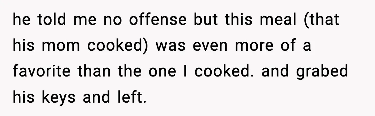 Woman Cooks Husband’s Favorite Meal, He Leaves To Eat At His Mom’s Instead he told me no offense but this meal (that his mom cooked) was even more of a favorite than the one I cooked. and grabed his keys and left.