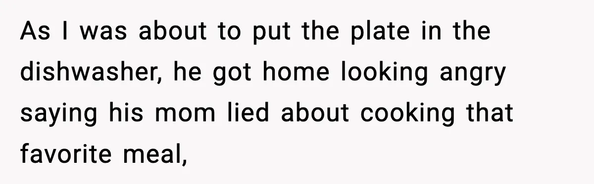 Woman Cooks Husband’s Favorite Meal, He Leaves To Eat At His Mom’s Instead As I was about to put the plate in the dishwasher, he got home looking angry saying his mom lied about cooking that favorite meal,