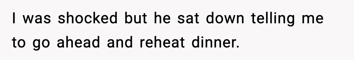 Woman Cooks Husband’s Favorite Meal, He Leaves To Eat At His Mom’s Instead I was shocked but he sat down telling me to go ahead and reheat dinner.
