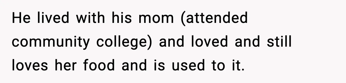 Woman Cooks Husband’s Favorite Meal, He Leaves To Eat At His Mom’s Instead He lived with his mom (attended community college) and loved and still loves her food and is used to it.