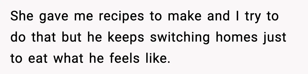 Woman Cooks Husband’s Favorite Meal, He Leaves To Eat At His Mom’s Instead She gave me recipes to make and I try to do that but he keeps switching homes just to eat what he feels like.