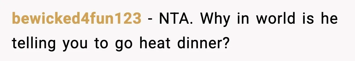 Woman Cooks Husband’s Favorite Meal, He Leaves To Eat At His Mom’s Instead bewicked4fun123 − NTA. Why in world is he telling you to go heat dinner?