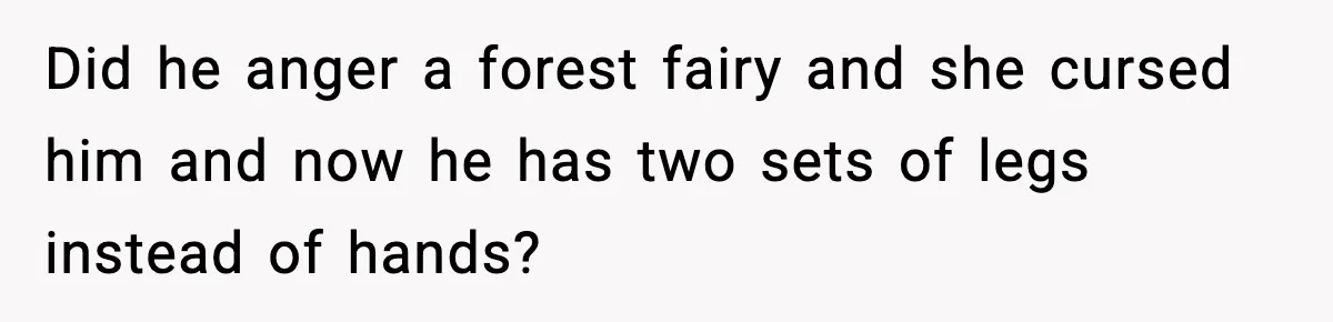 Woman Cooks Husband’s Favorite Meal, He Leaves To Eat At His Mom’s Instead Did he anger a forest fairy and she cursed him and now he has two sets of legs instead of hands?