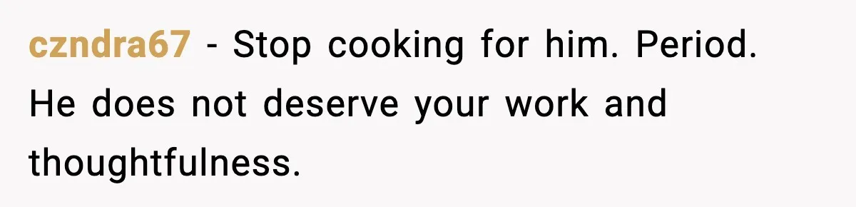 Woman Cooks Husband’s Favorite Meal, He Leaves To Eat At His Mom’s Instead czndra67 − Stop cooking for him. Period. He does not deserve your work and thoughtfulness.