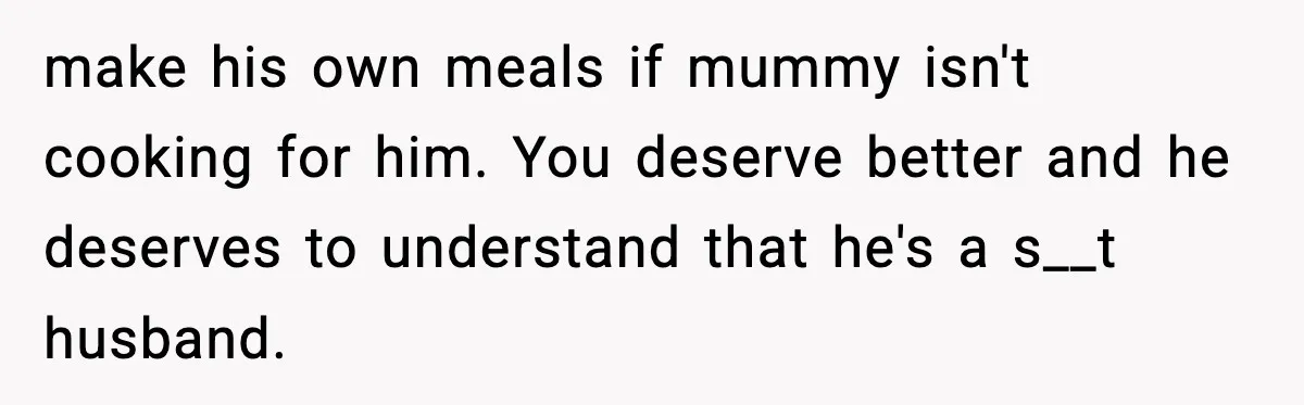 Woman Cooks Husband’s Favorite Meal, He Leaves To Eat At His Mom’s Instead make his own meals if mummy isn't cooking for him. You deserve better and he deserves to understand that he's a s__t husband.