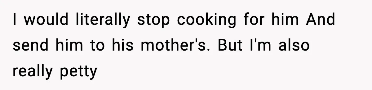 Woman Cooks Husband’s Favorite Meal, He Leaves To Eat At His Mom’s Instead I would literally stop cooking for him And send him to his mother's. But I'm also really petty