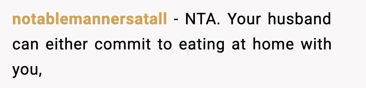 Woman Cooks Husband’s Favorite Meal, He Leaves To Eat At His Mom’s Instead notablemannersatall − NTA. Your husband can either commit to eating at home with you,