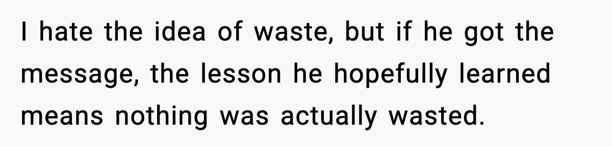 Woman Cooks Husband’s Favorite Meal, He Leaves To Eat At His Mom’s Instead I hate the idea of waste, but if he got the message, the lesson he hopefully learned means nothing was actually wasted.