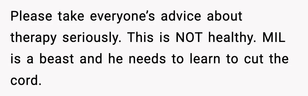 Woman Cooks Husband’s Favorite Meal, He Leaves To Eat At His Mom’s Instead Please take everyone’s advice about therapy seriously. This is NOT healthy. MIL is a beast and he needs to learn to cut the cord.