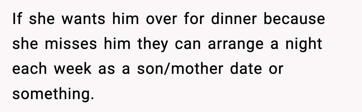 Woman Cooks Husband’s Favorite Meal, He Leaves To Eat At His Mom’s Instead If she wants him over for dinner because she misses him they can arrange a night each week as a son/mother date or something.