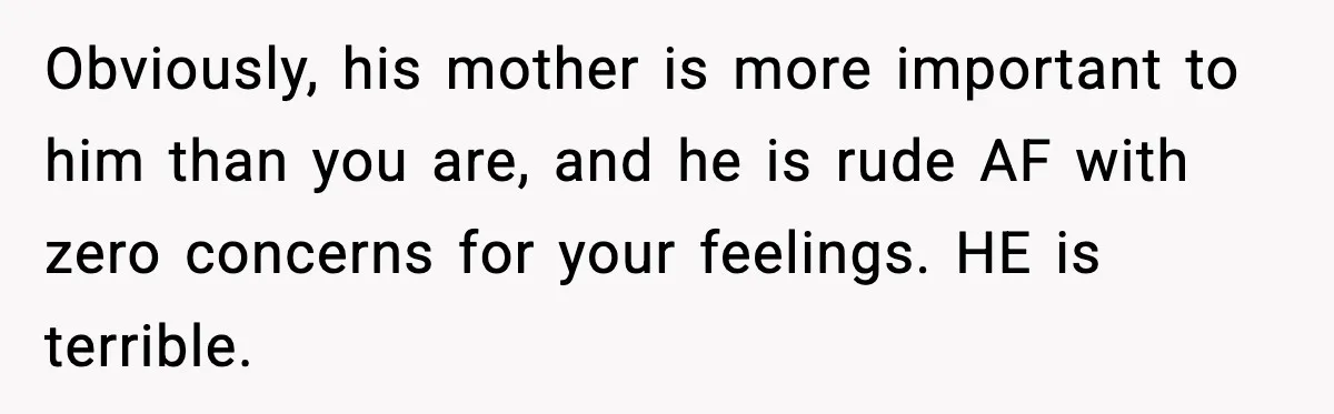 Woman Cooks Husband’s Favorite Meal, He Leaves To Eat At His Mom’s Instead Obviously, his mother is more important to him than you are, and he is rude AF with zero concerns for your feelings. HE is terrible.