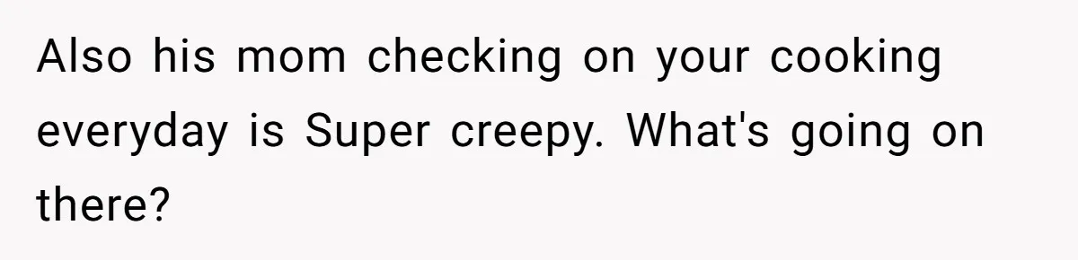 Woman Cooks Husband’s Favorite Meal, He Leaves To Eat At His Mom’s Instead Also his mom checking on your cooking everyday is Super creepy. What's going on there?