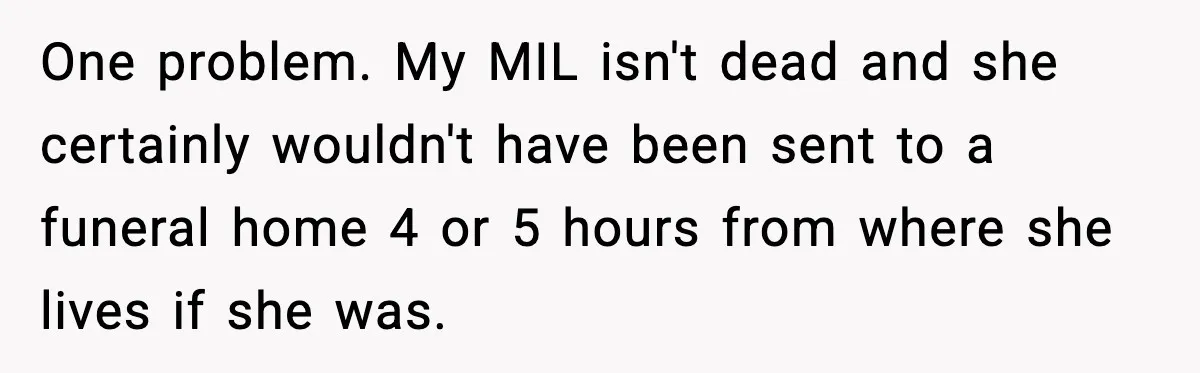 Funeral Home Calls Woman About Ex-MIL’s Death, But She Hasn’t Spoken In 10 Years One problem. My MIL isn't dead and she certainly wouldn't have been sent to a funeral home 4 or 5 hours from where she lives if she was.