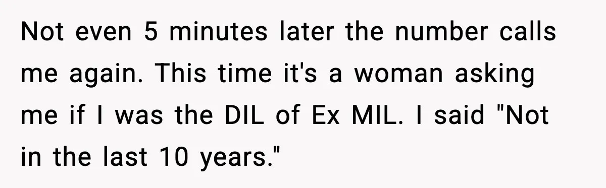 Funeral Home Calls Woman About Ex-MIL’s Death, But She Hasn’t Spoken In 10 Years Not even 5 minutes later the number calls me again. This time it's a woman asking me if I was the DIL of Ex MIL. I said "Not in the...