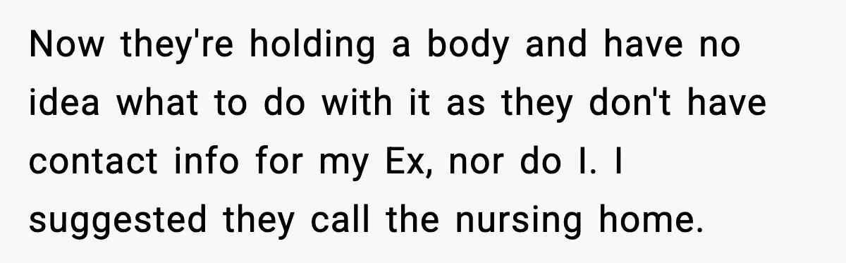 Funeral Home Calls Woman About Ex-MIL’s Death, But She Hasn’t Spoken In 10 Years Now they're holding a body and have no idea what to do with it as they don't have contact info for my Ex, nor do I. I suggested they call...