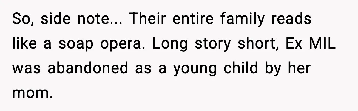 Funeral Home Calls Woman About Ex-MIL’s Death, But She Hasn’t Spoken In 10 Years So, side note... Their entire family reads like a soap opera. Long story short, Ex MIL was abandoned as a young child by her mom.