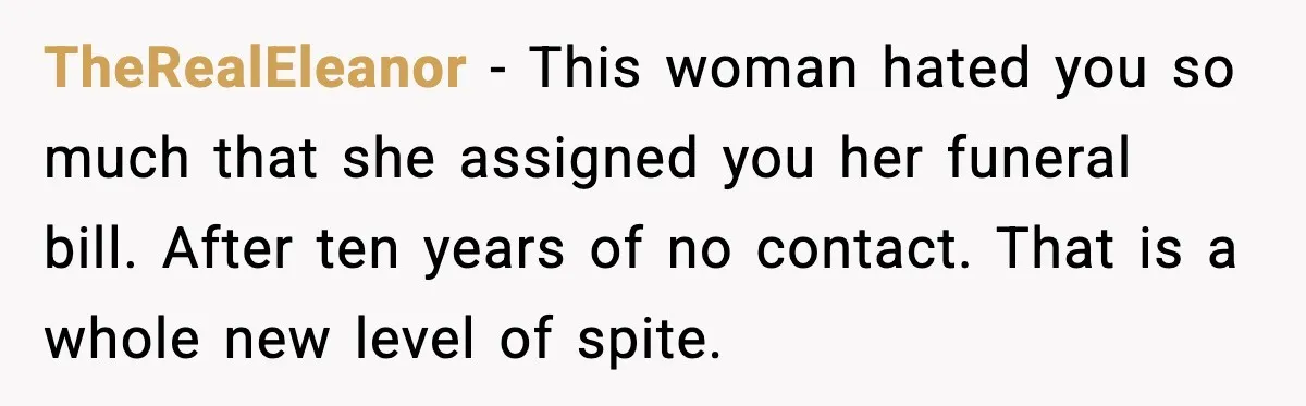 Funeral Home Calls Woman About Ex-MIL’s Death, But She Hasn’t Spoken In 10 Years TheRealEleanor - This woman hated you so much that she assigned you her funeral bill. After ten years of no contact. That is a whole new level of spite.