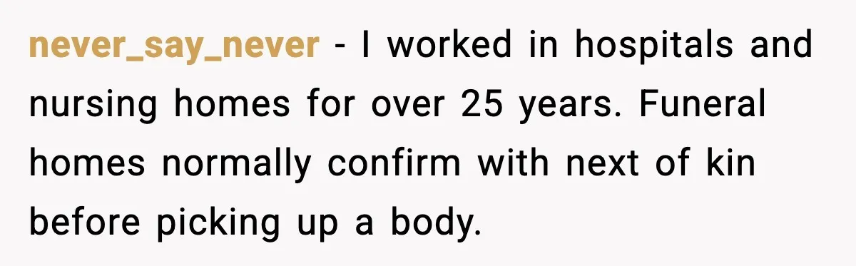 Funeral Home Calls Woman About Ex-MIL’s Death, But She Hasn’t Spoken In 10 Years never_say_never - I worked in hospitals and nursing homes for over 25 years. Funeral homes normally confirm with next of kin before picking up a body.