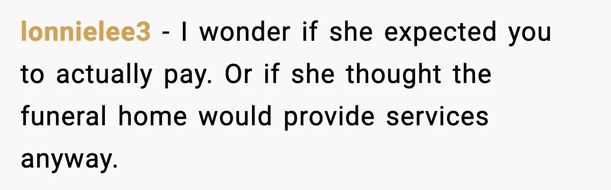 Funeral Home Calls Woman About Ex-MIL’s Death, But She Hasn’t Spoken In 10 Years lonnielee3 - I wonder if she expected you to actually pay. Or if she thought the funeral home would provide services anyway.
