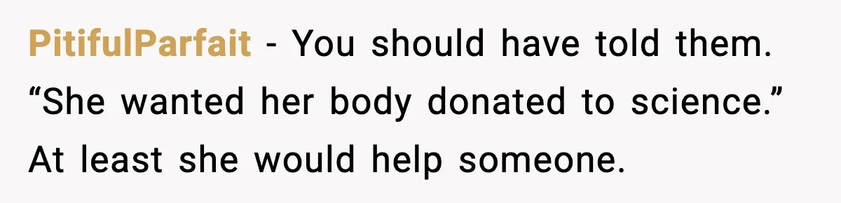 Funeral Home Calls Woman About Ex-MIL’s Death, But She Hasn’t Spoken In 10 Years PitifulParfait - You should have told them. “She wanted her body donated to science.” At least she would help someone.