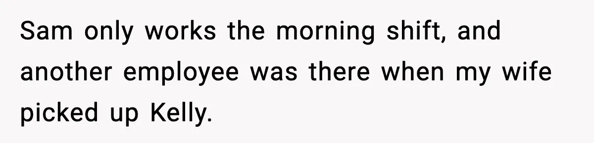 Sam only works the morning shift, and another employee was there when my wife picked up Kelly.