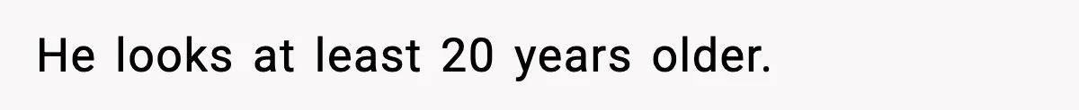 He looks at least 20 years older.