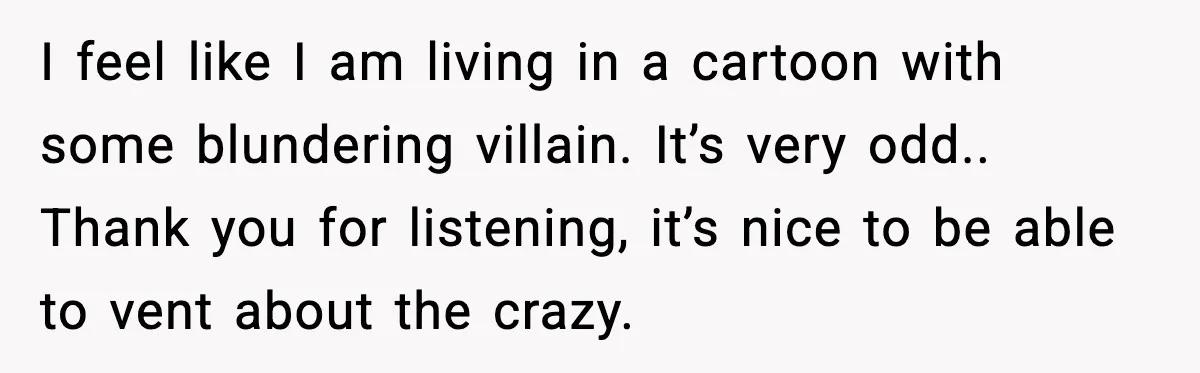 I feel like I am living in a cartoon with some blundering villain. It’s very odd.. Thank you for listening, it’s nice to be able to vent about the crazy.
