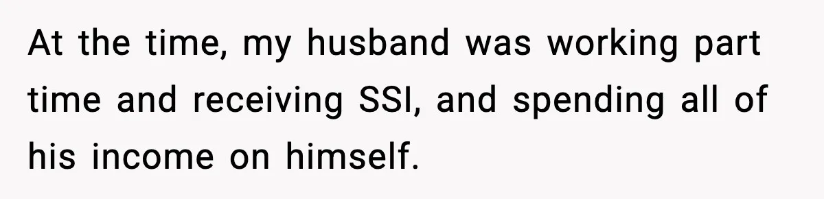 Husband Lives Off Wife’s Money, Then Says She “Doesn’t Do Enough” At the time, my husband was working part time and receiving SSI, and spending all of his income on himself.