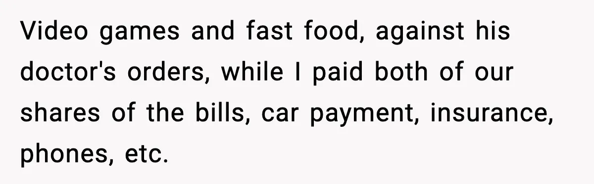 Husband Lives Off Wife’s Money, Then Says She “Doesn’t Do Enough” Video games and fast food, against his doctor's orders, while I paid both of our shares of the bills, car payment, insurance, phones, etc.