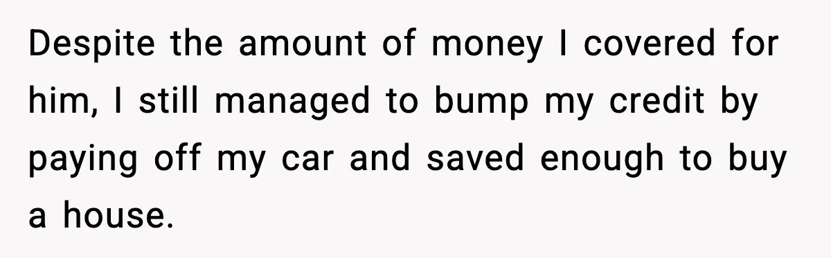 Husband Lives Off Wife’s Money, Then Says She “Doesn’t Do Enough” Despite the amount of money I covered for him, I still managed to bump my credit by paying off my car and saved enough to buy a house.