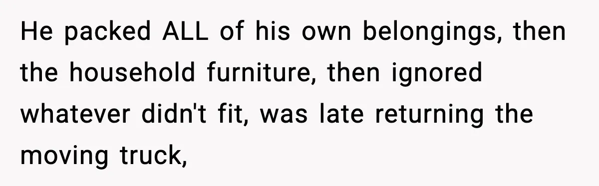 Husband Lives Off Wife’s Money, Then Says She “Doesn’t Do Enough” He packed ALL of his own belongings, then the household furniture, then ignored whatever didn't fit, was late returning the moving truck,