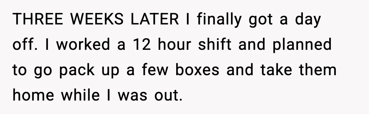 Husband Lives Off Wife’s Money, Then Says She “Doesn’t Do Enough” THREE WEEKS LATER I finally got a day off. I worked a 12 hour shift and planned to go pack up a few boxes and take them home while I...