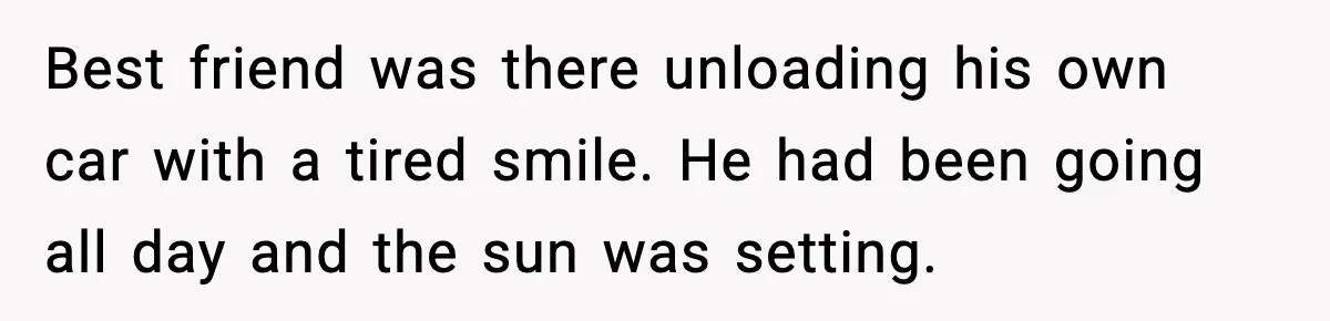 Husband Lives Off Wife’s Money, Then Says She “Doesn’t Do Enough” Best friend was there unloading his own car with a tired smile. He had been going all day and the sun was setting.