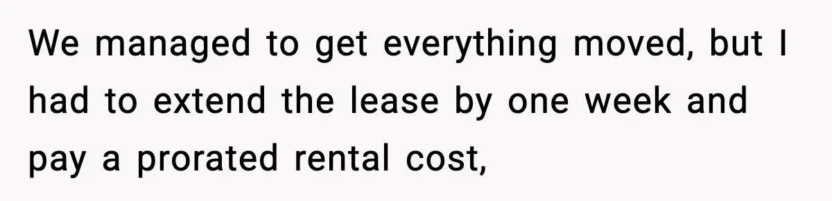 Husband Lives Off Wife’s Money, Then Says She “Doesn’t Do Enough” We managed to get everything moved, but I had to extend the lease by one week and pay a prorated rental cost,