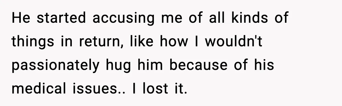 Husband Lives Off Wife’s Money, Then Says She “Doesn’t Do Enough” He started accusing me of all kinds of things in return, like how I wouldn't passionately hug him because of his medical issues.. I lost it.