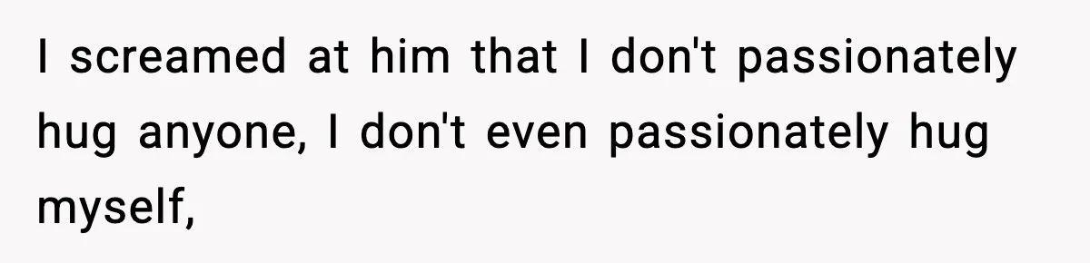 Husband Lives Off Wife’s Money, Then Says She “Doesn’t Do Enough” I screamed at him that I don't passionately hug anyone, I don't even passionately hug myself,