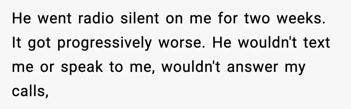 Husband Lives Off Wife’s Money, Then Says She “Doesn’t Do Enough” He went radio silent on me for two weeks. It got progressively worse. He wouldn't text me or speak to me, wouldn't answer my calls,