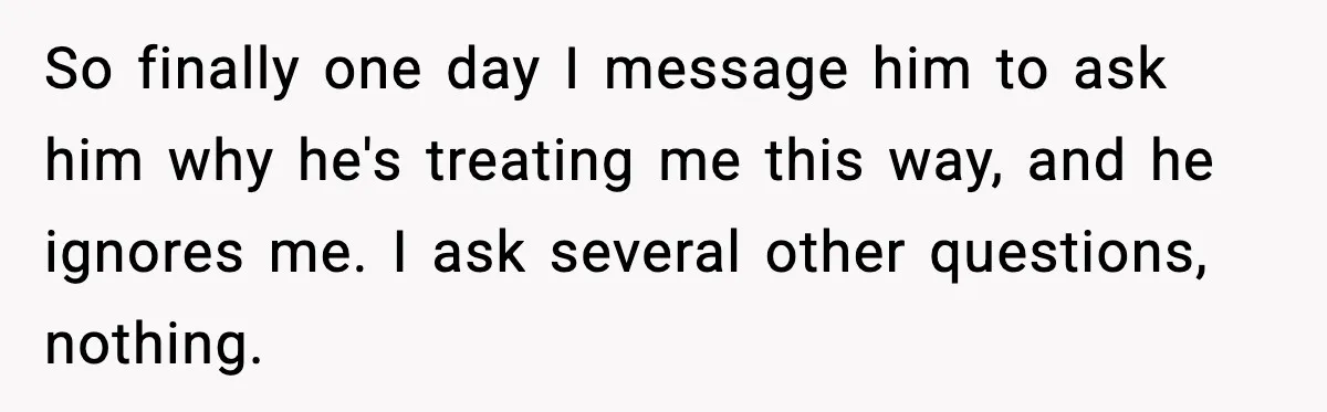 Husband Lives Off Wife’s Money, Then Says She “Doesn’t Do Enough” So finally one day I message him to ask him why he's treating me this way, and he ignores me. I ask several other questions, nothing.