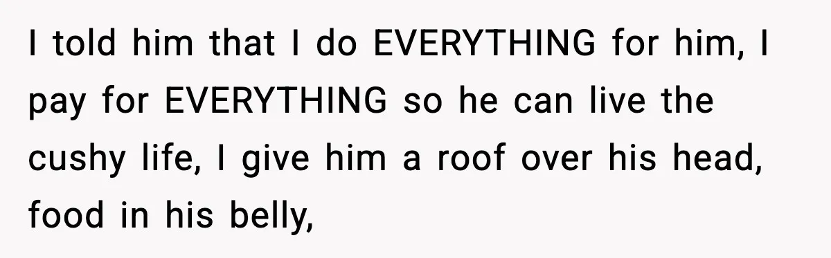 Husband Lives Off Wife’s Money, Then Says She “Doesn’t Do Enough” I told him that I do EVERYTHING for him, I pay for EVERYTHING so he can live the cushy life, I give him a roof over his head, food in...