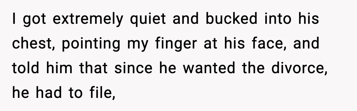 Husband Lives Off Wife’s Money, Then Says She “Doesn’t Do Enough” I got extremely quiet and bucked into his chest, pointing my finger at his face, and told him that since he wanted the divorce, he had to file,