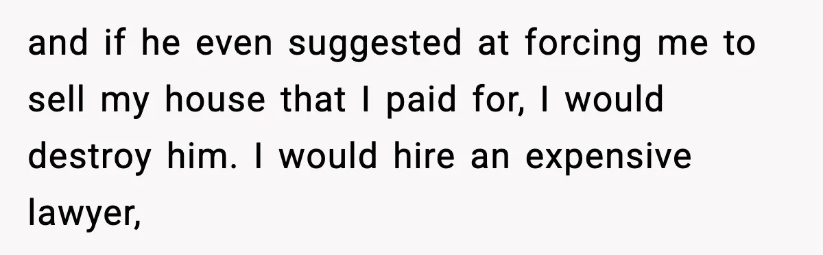 Husband Lives Off Wife’s Money, Then Says She “Doesn’t Do Enough” and if he even suggested at forcing me to sell my house that I paid for, I would destroy him. I would hire an expensive lawyer,