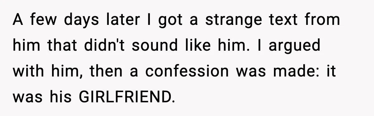 Husband Lives Off Wife’s Money, Then Says She “Doesn’t Do Enough” A few days later I got a strange text from him that didn't sound like him. I argued with him, then a confession was made: it was his GIRLFRIEND.