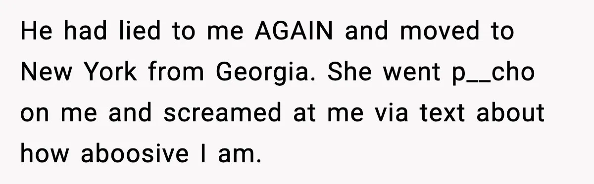 Husband Lives Off Wife’s Money, Then Says She “Doesn’t Do Enough” He had lied to me AGAIN and moved to New York from Georgia. She went p__cho on me and screamed at me via text about how aboosive I am.