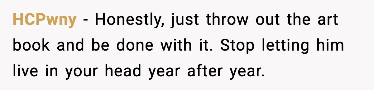 Husband Lives Off Wife’s Money, Then Says She “Doesn’t Do Enough” HCPwny - Honestly, just throw out the art book and be done with it. Stop letting him live in your head year after year.