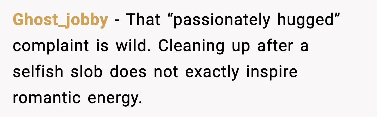 Husband Lives Off Wife’s Money, Then Says She “Doesn’t Do Enough” Ghost_jobby - That “passionately hugged” complaint is wild. Cleaning up after a selfish slob does not exactly inspire romantic energy.