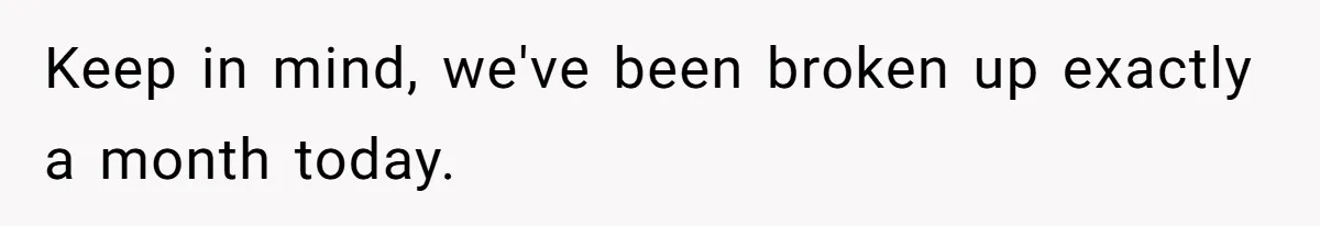 Keep in mind, we've been broken up exactly a month today.