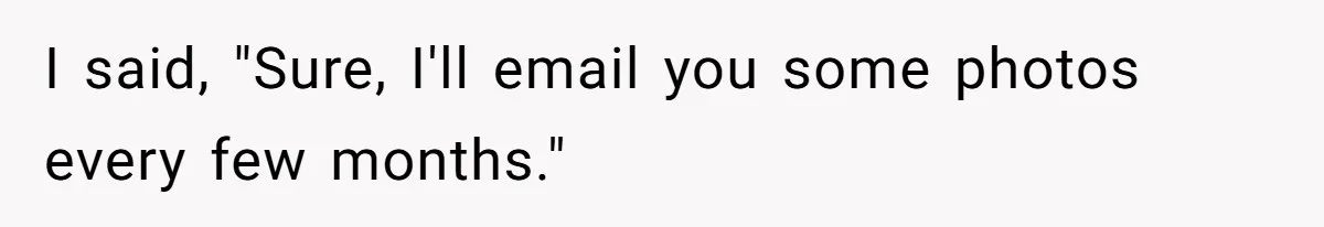 I said, "Sure, I'll email you some photos every few months."