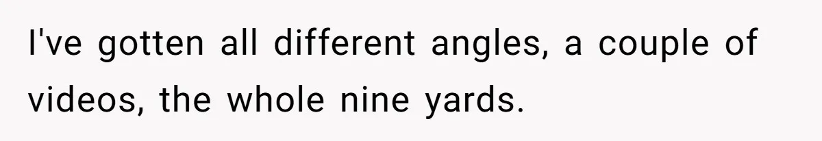 I've gotten all different angles, a couple of videos, the whole nine yards.